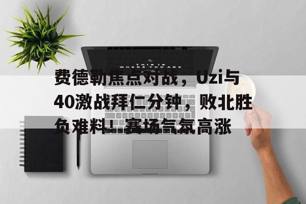 全站APP-费德勒焦点对战，Uzi与40激战拜仁分钟，败北胜负难料！赛场气氛高涨-全站APP